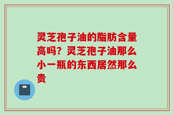 灵芝孢子油的脂肪含量高吗？灵芝孢子油那么小一瓶的东西居然那么贵