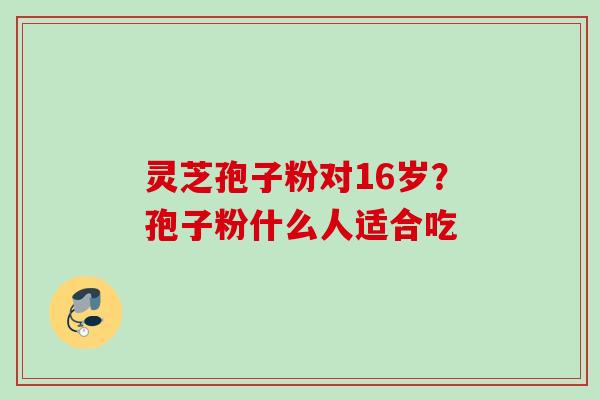 灵芝孢子粉对16岁?孢子粉什么人适合吃 灵芝孢子粉对16岁?孢子粉什么人适合吃