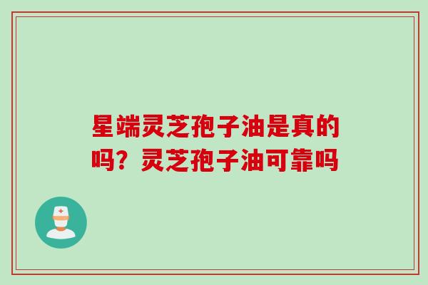 星端灵芝孢子油是真的吗？灵芝孢子油可靠吗