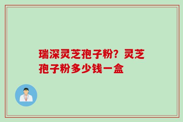 瑞深灵芝孢子粉？灵芝孢子粉多少钱一盒