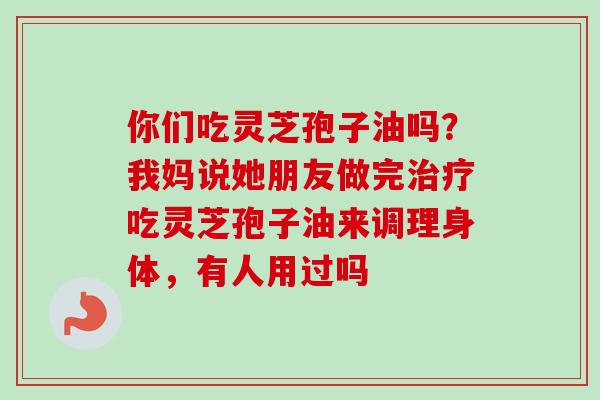 你们吃灵芝孢子油吗？我妈说她朋友做完治疗吃灵芝孢子油来调理身体，有人用过吗