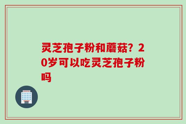 灵芝孢子粉和蘑菇？20岁可以吃灵芝孢子粉吗
