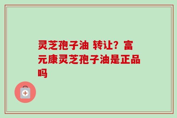 灵芝孢子油 转让？富元康灵芝孢子油是正品吗