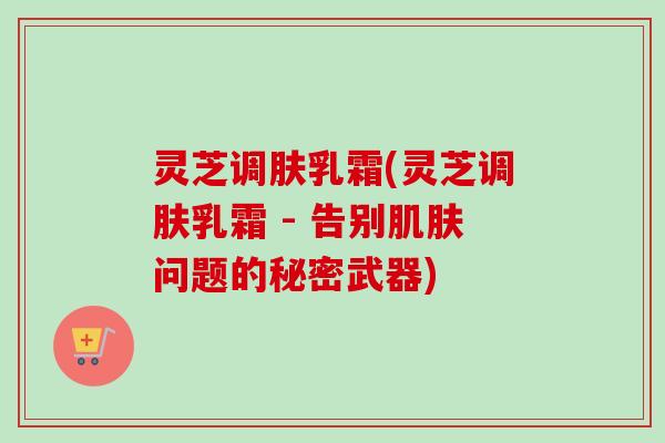 灵芝调肤乳霜(灵芝调肤乳霜 - 告别肌肤问题的秘密武器)
