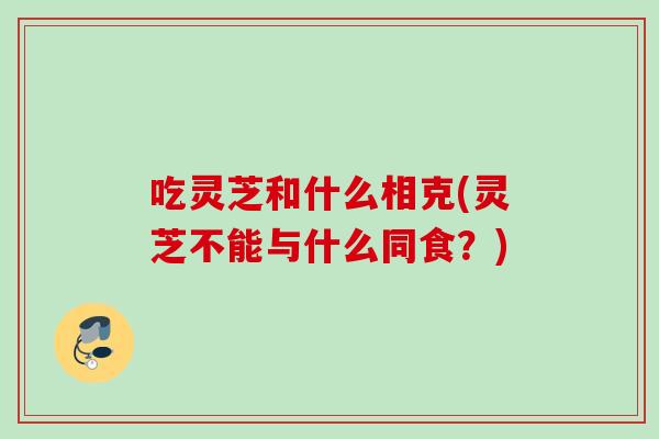 吃灵芝和什么相克(灵芝不能与什么同食？)