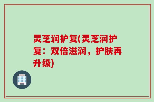 灵芝润护复(灵芝润护复:双倍滋润,护肤再升级) 灵芝润护复(灵芝润护复:双倍滋润,护肤再升级)