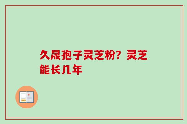 久晟孢子灵芝粉?灵芝能长几年 久晟孢子灵芝粉?灵芝能长几年