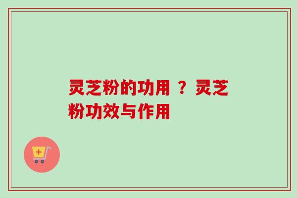 灵芝粉的功用 ？灵芝粉功效与作用