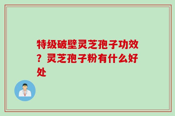 特级破壁灵芝孢子功效？灵芝孢子粉有什么好处