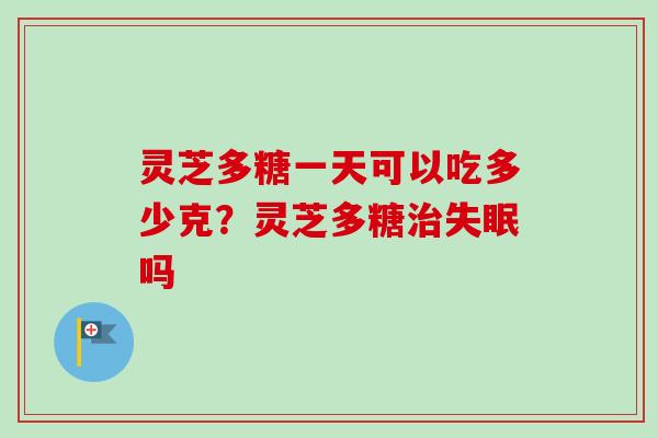 灵芝多糖一天可以吃多少克？灵芝多糖治失眠吗