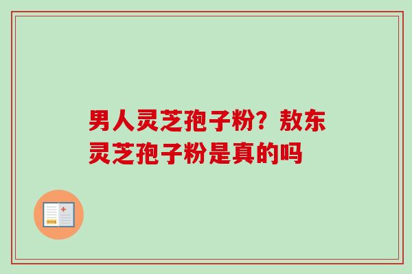 男人灵芝孢子粉？敖东灵芝孢子粉是真的吗