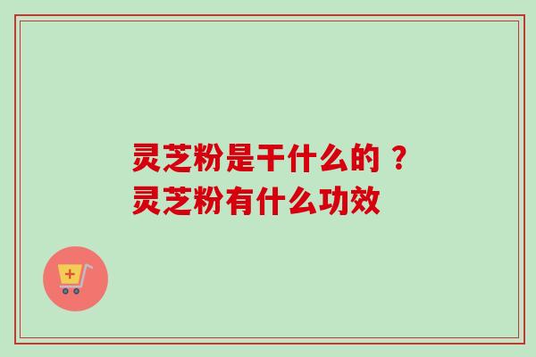 灵芝粉是干什么的 ？灵芝粉有什么功效