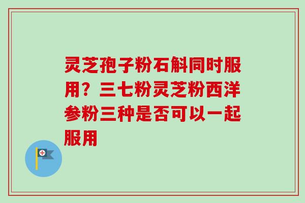 灵芝孢子粉石斛同时服用？三七粉灵芝粉西洋参粉三种是否可以一起服用
