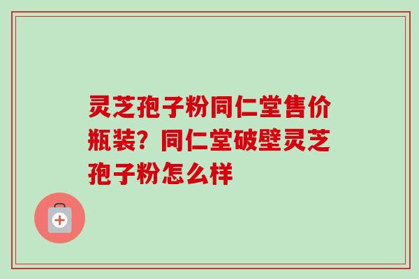 灵芝孢子粉同仁堂售价瓶装？同仁堂破壁灵芝孢子粉怎么样