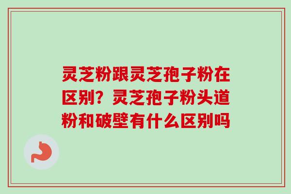 灵芝粉跟灵芝孢子粉在区别？灵芝孢子粉头道粉和破壁有什么区别吗