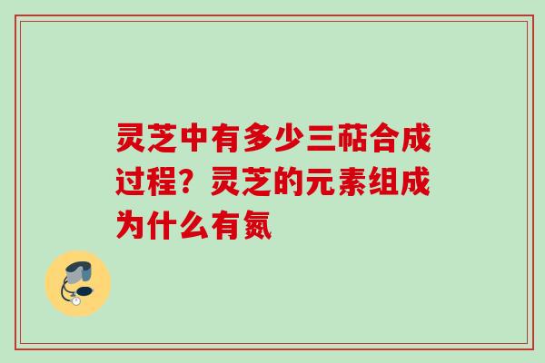 灵芝中有多少三萜合成过程？灵芝的元素组成为什么有氮