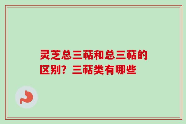 灵芝总三萜和总三萜的区别？三萜类有哪些