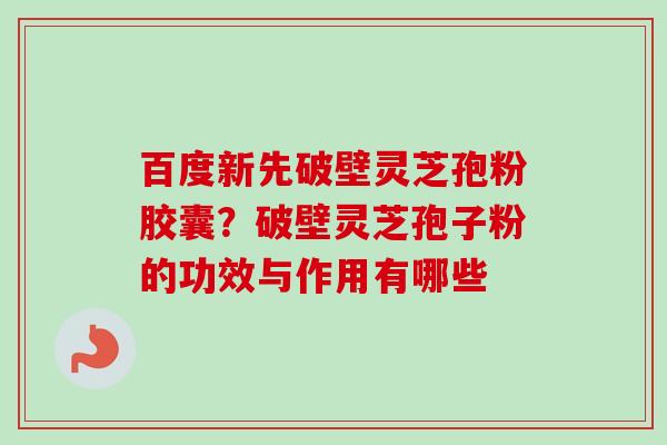 百度新先破壁灵芝孢粉胶囊？破壁灵芝孢子粉的功效与作用有哪些