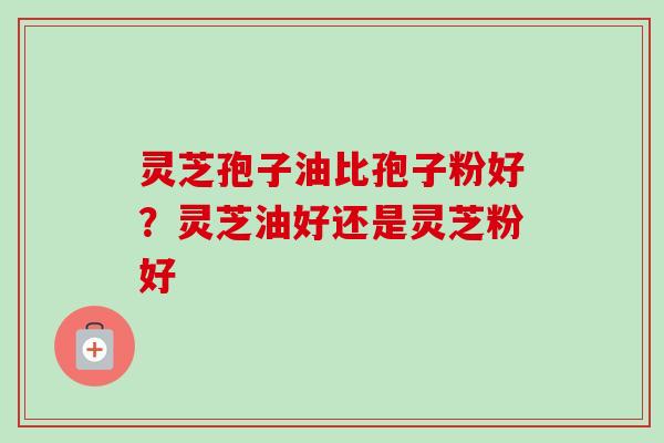 灵芝孢子油比孢子粉好?灵芝油好还是灵芝粉好 灵芝孢子油比孢子粉好?灵芝油好还是灵芝粉好