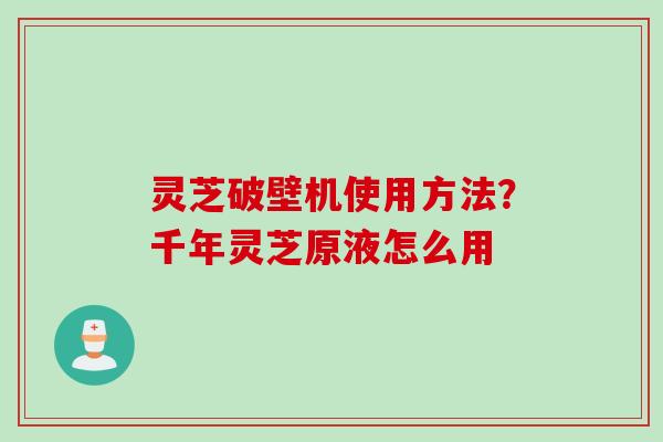 灵芝破壁机使用方法？千年灵芝原液怎么用