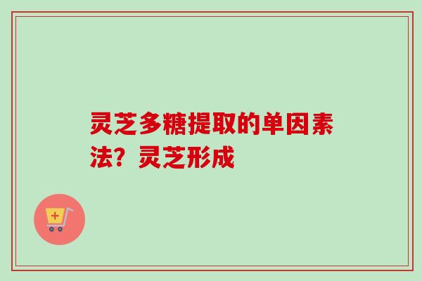灵芝多糖提取的单因素法？灵芝形成