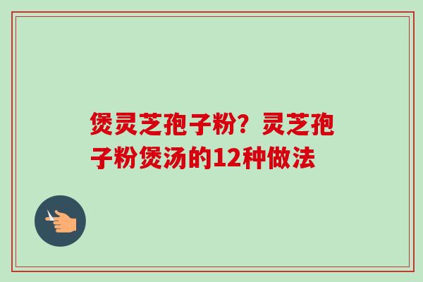 煲灵芝孢子粉？灵芝孢子粉煲汤的12种做法