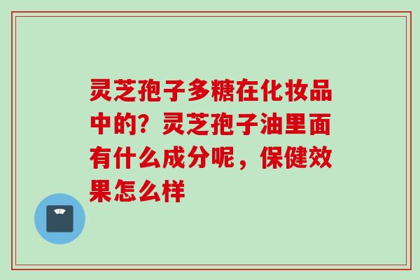 灵芝孢子多糖在化妆品中的？灵芝孢子油里面有什么成分呢，保健效果怎么样