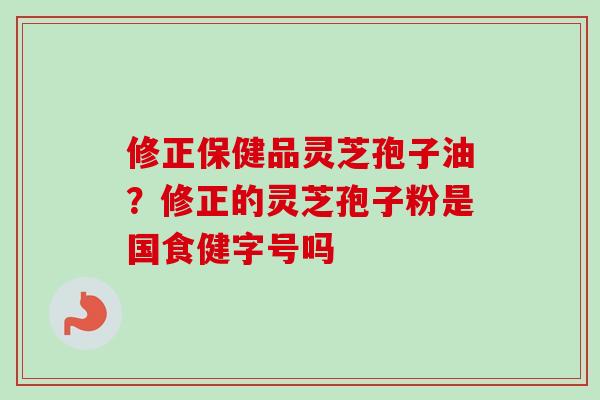 修正保健品灵芝孢子油？修正的灵芝孢子粉是国食健字号吗