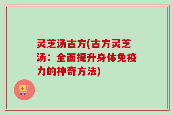 灵芝汤古方(古方灵芝汤：全面提升身体免疫力的神奇方法)