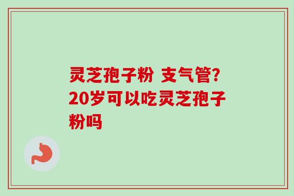 灵芝孢子粉 支气管？20岁可以吃灵芝孢子粉吗
