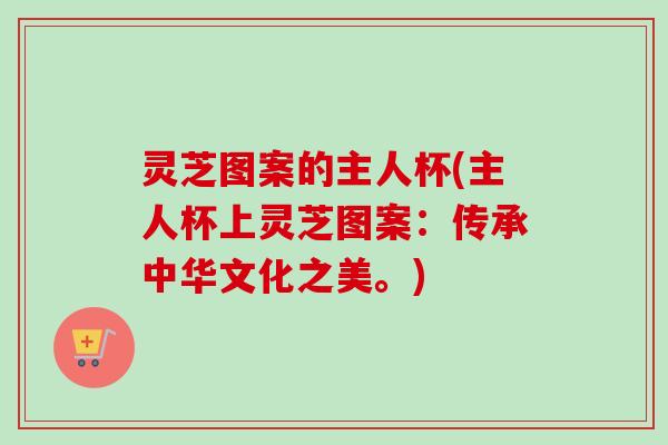 灵芝图案的主人杯(主人杯上灵芝图案：传承中华文化之美。)
