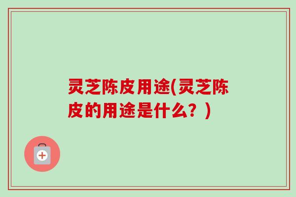 灵芝陈皮用途(灵芝陈皮的用途是什么？)