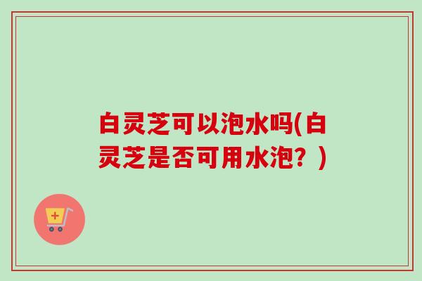 白灵芝可以泡水吗(白灵芝是否可用水泡？)