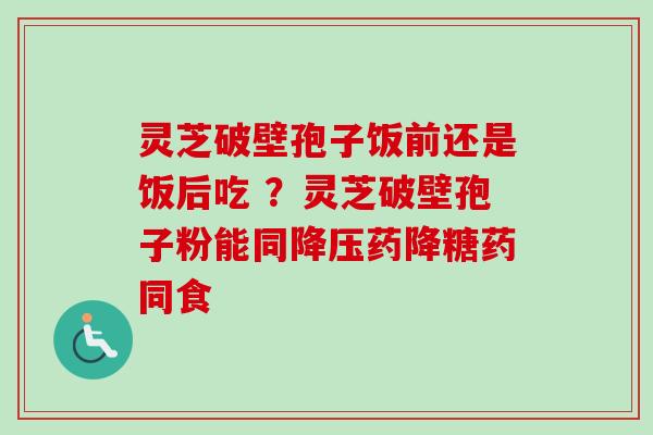 灵芝破壁孢子饭前还是饭后吃 ？灵芝破壁孢子粉能同降压药降糖药同食