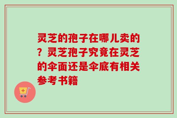 灵芝的孢子在哪儿卖的？灵芝孢子究竟在灵芝的伞面还是伞底有相关参考书籍