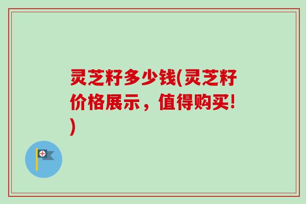 灵芝籽多少钱(灵芝籽价格展示，值得购买!)