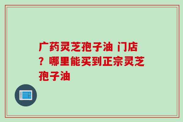 广药灵芝孢子油 门店？哪里能买到正宗灵芝孢子油