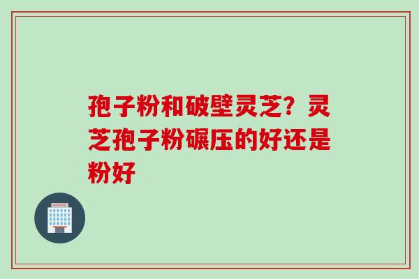 孢子粉和破壁灵芝？灵芝孢子粉碾压的好还是粉好