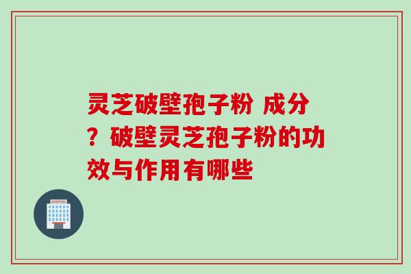 灵芝破壁孢子粉 成分？破壁灵芝孢子粉的功效与作用有哪些