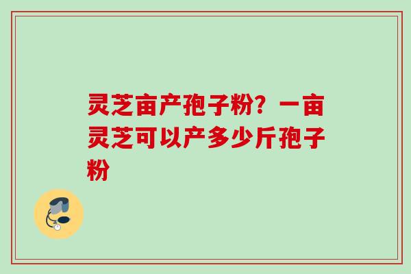 灵芝亩产孢子粉?一亩灵芝可以产多少斤孢子粉 灵芝亩产孢子粉?一亩灵芝可以产多少斤孢子粉