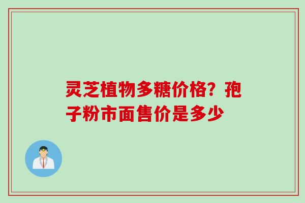 灵芝植物多糖价格？孢子粉市面售价是多少