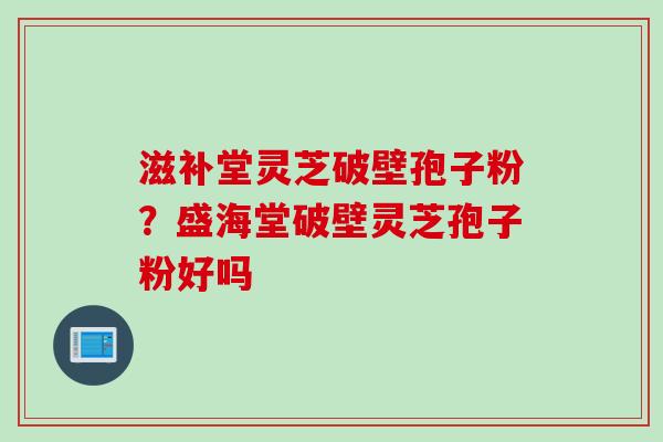 滋补堂灵芝破壁孢子粉？盛海堂破壁灵芝孢子粉好吗