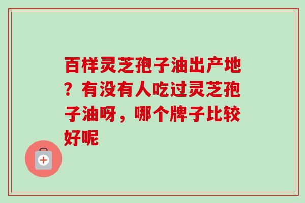 百样灵芝孢子油出产地？有没有人吃过灵芝孢子油呀，哪个牌子比较好呢