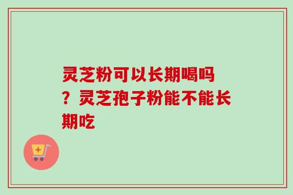 灵芝粉可以长期喝吗 ?灵芝孢子粉能不能长期吃 灵芝粉可以长期喝吗 ?灵芝孢子粉能不能长期吃
