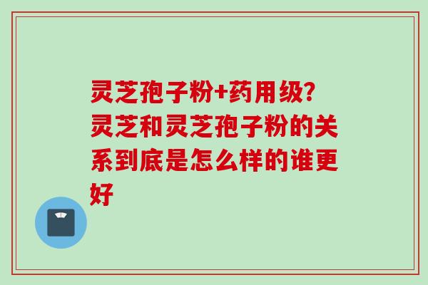 灵芝孢子粉+药用级？灵芝和灵芝孢子粉的关系到底是怎么样的谁更好
