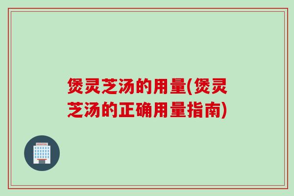 煲灵芝汤的用量(煲灵芝汤的正确用量指南)