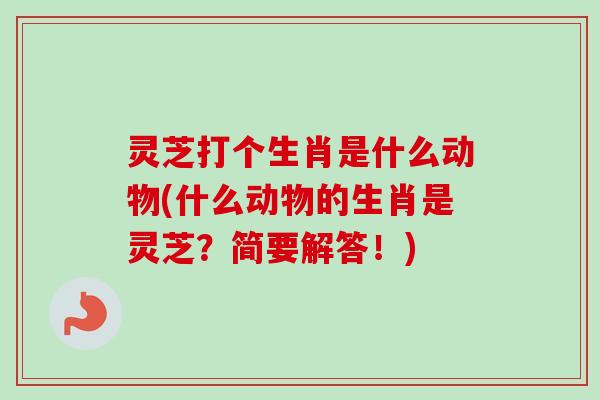 灵芝打个生肖是什么动物(什么动物的生肖是灵芝？简要解答！)