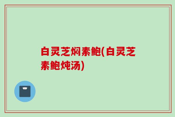 白灵芝焖素鲍(白灵芝素鲍炖汤) 白灵芝焖素鲍(白灵芝素鲍炖汤)