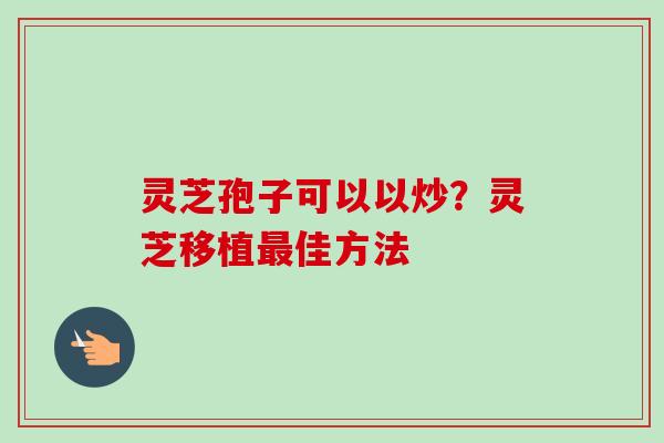 灵芝孢子可以以炒？灵芝移植最佳方法