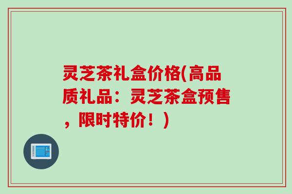 灵芝茶礼盒价格(高品质礼品:灵芝茶盒预售,限时特价!) 灵芝茶礼盒价格(高品质礼品:灵芝茶盒预售,限时特价!)